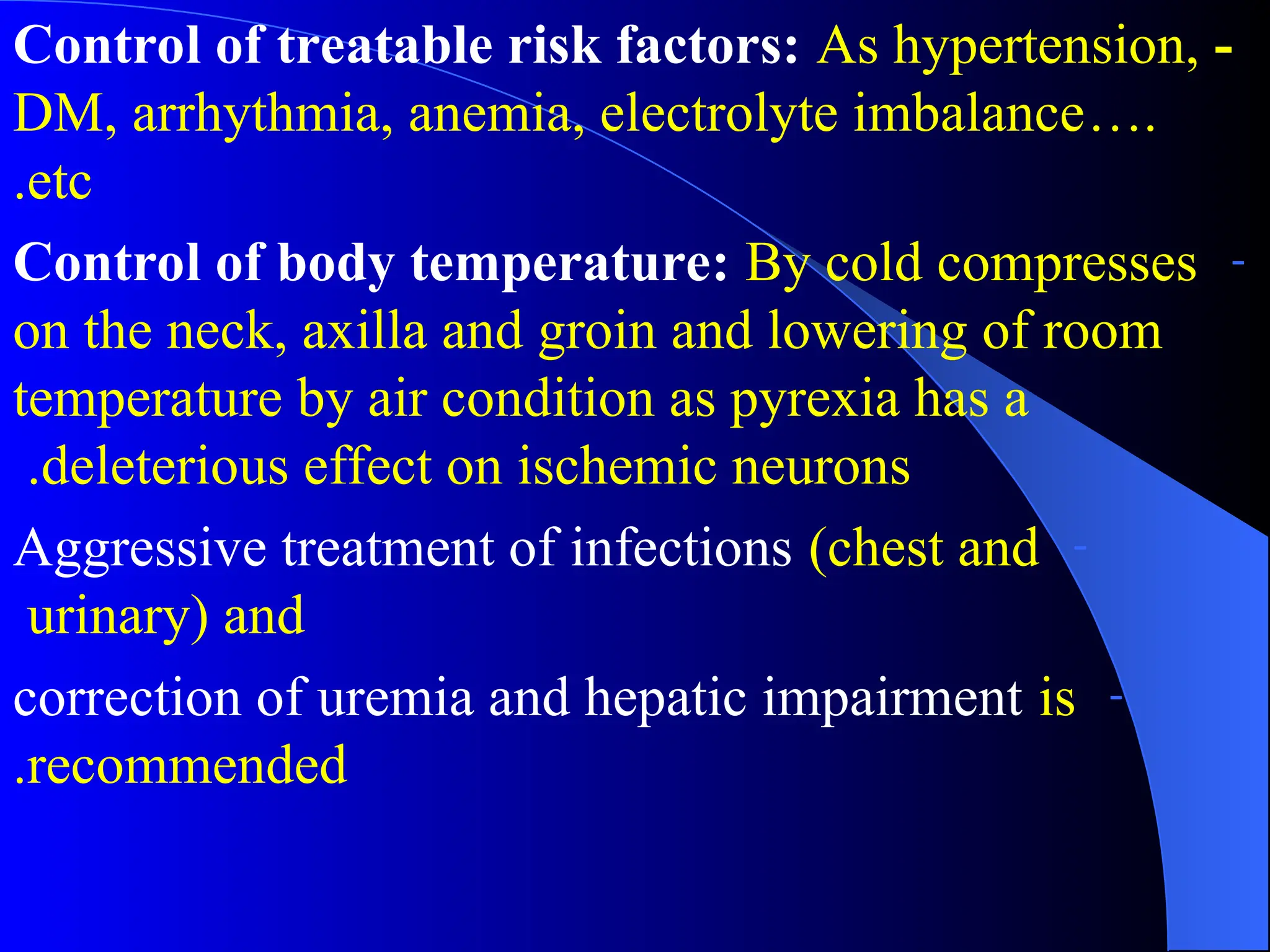 -
Control of treatable risk factors: As hypertension,
DM, arrhythmia, anemia, electrolyte imbalance….
etc
.
-
Control of body temperature: By cold compresses
on the neck, axilla and groin and lowering of room
temperature by air condition as pyrexia has a
deleterious effect on ischemic neurons
.
-
Aggressive treatment of infections (chest and
urinary) and
-
correction of uremia and hepatic impairment is
recommended
.
 