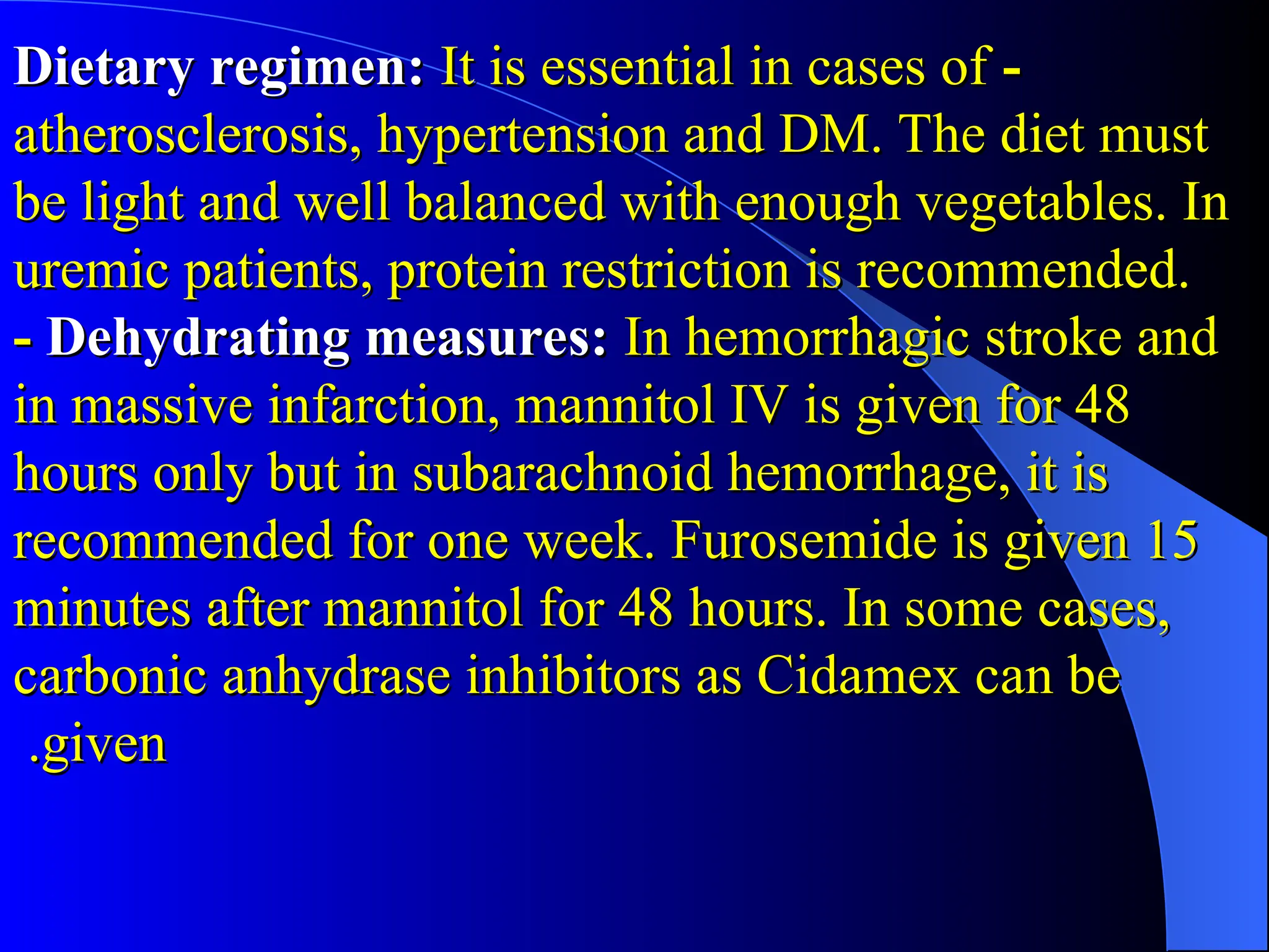 -
-
Dietary regimen:
Dietary regimen: It is essential in cases of
It is essential in cases of
atherosclerosis, hypertension and DM. The diet must
atherosclerosis, hypertension and DM. The diet must
be light and well balanced with enough vegetables. In
be light and well balanced with enough vegetables. In
uremic patients, protein restriction is recommended.
uremic patients, protein restriction is recommended.
-
- Dehydrating measures:
Dehydrating measures: In hemorrhagic stroke and
In hemorrhagic stroke and
in massive infarction, mannitol IV is given for 48
in massive infarction, mannitol IV is given for 48
hours only but in subarachnoid hemorrhage, it is
hours only but in subarachnoid hemorrhage, it is
recommended for one week. Furosemide is given 15
recommended for one week. Furosemide is given 15
minutes after mannitol for 48 hours. In some cases,
minutes after mannitol for 48 hours. In some cases,
carbonic anhydrase inhibitors as Cidamex can be
carbonic anhydrase inhibitors as Cidamex can be
given
given
.
.
 