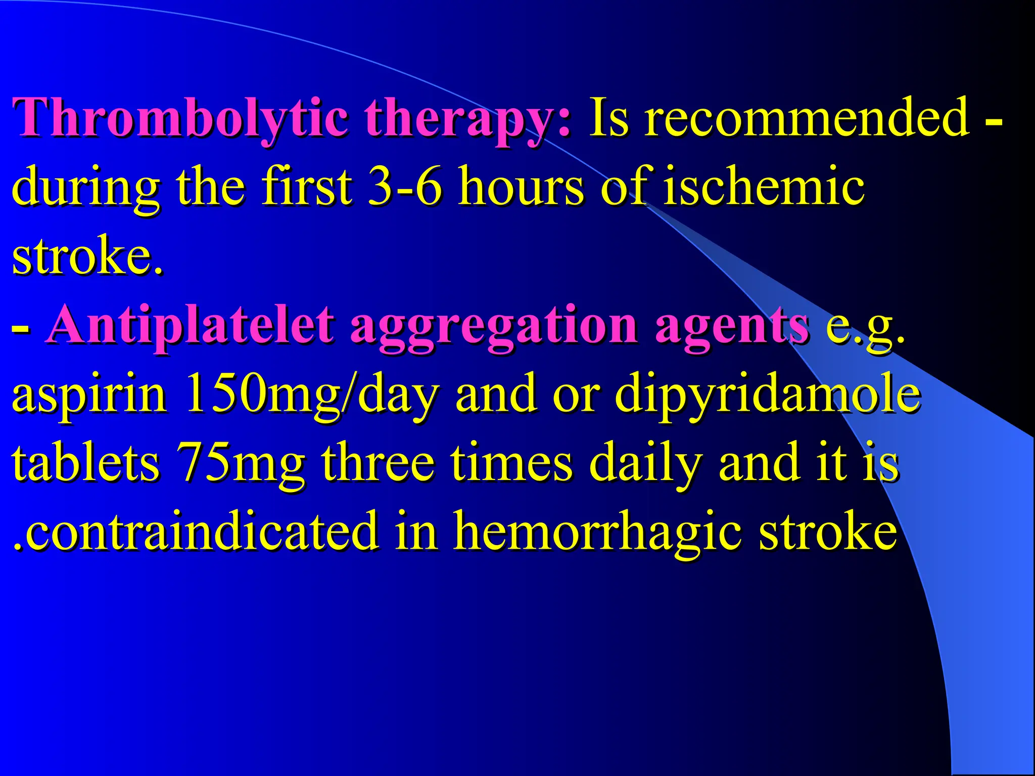 -
-
Thrombolytic therapy:
Thrombolytic therapy: Is recommended
Is recommended
during the first 3-6 hours of ischemic
during the first 3-6 hours of ischemic
stroke.
stroke.
-
- Antiplatelet aggregation agents
Antiplatelet aggregation agents e.g.
e.g.
aspirin 150mg/day and or dipyridamole
aspirin 150mg/day and or dipyridamole
tablets 75mg three times daily and it is
tablets 75mg three times daily and it is
contraindicated in hemorrhagic stroke
contraindicated in hemorrhagic stroke
.
.
 