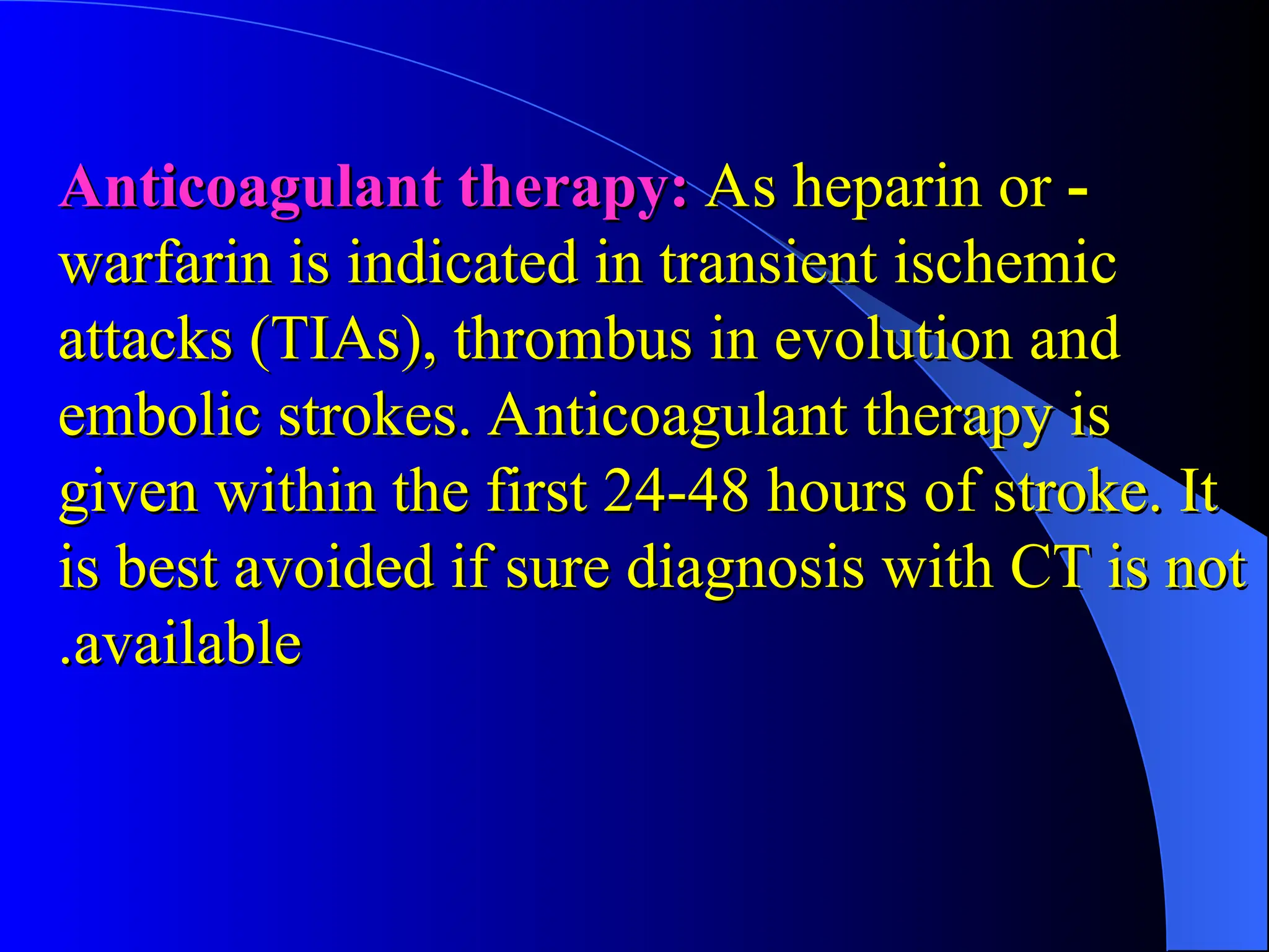 -
-
Anticoagulant therapy:
Anticoagulant therapy: As heparin or
As heparin or
warfarin is indicated in transient ischemic
warfarin is indicated in transient ischemic
attacks (TIAs), thrombus in evolution and
attacks (TIAs), thrombus in evolution and
embolic strokes. Anticoagulant therapy is
embolic strokes. Anticoagulant therapy is
given within the first 24-48 hours of stroke. It
given within the first 24-48 hours of stroke. It
is best avoided if sure diagnosis with CT is not
is best avoided if sure diagnosis with CT is not
available
available
.
.
 