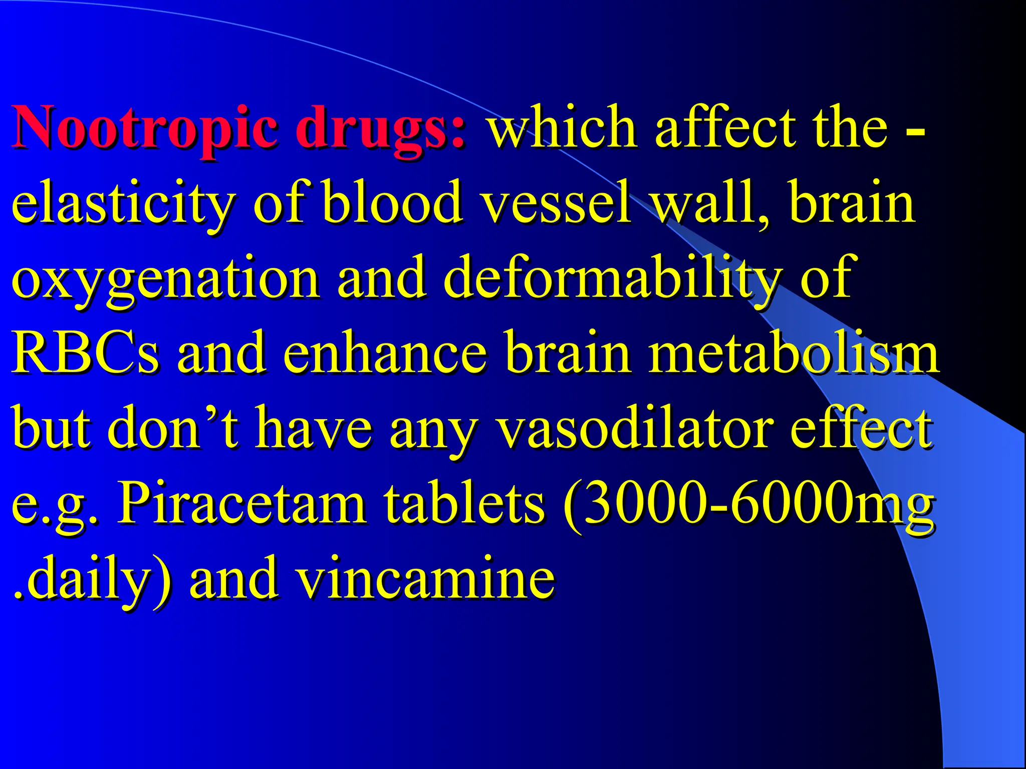 -
-
Nootropic drugs:
Nootropic drugs: which affect the
which affect the
elasticity of blood vessel wall, brain
elasticity of blood vessel wall, brain
oxygenation and deformability of
oxygenation and deformability of
RBCs and enhance brain metabolism
RBCs and enhance brain metabolism
but don’t have any vasodilator effect
but don’t have any vasodilator effect
e.g. Piracetam tablets (3000-6000mg
e.g. Piracetam tablets (3000-6000mg
daily) and vincamine
daily) and vincamine
.
.
 