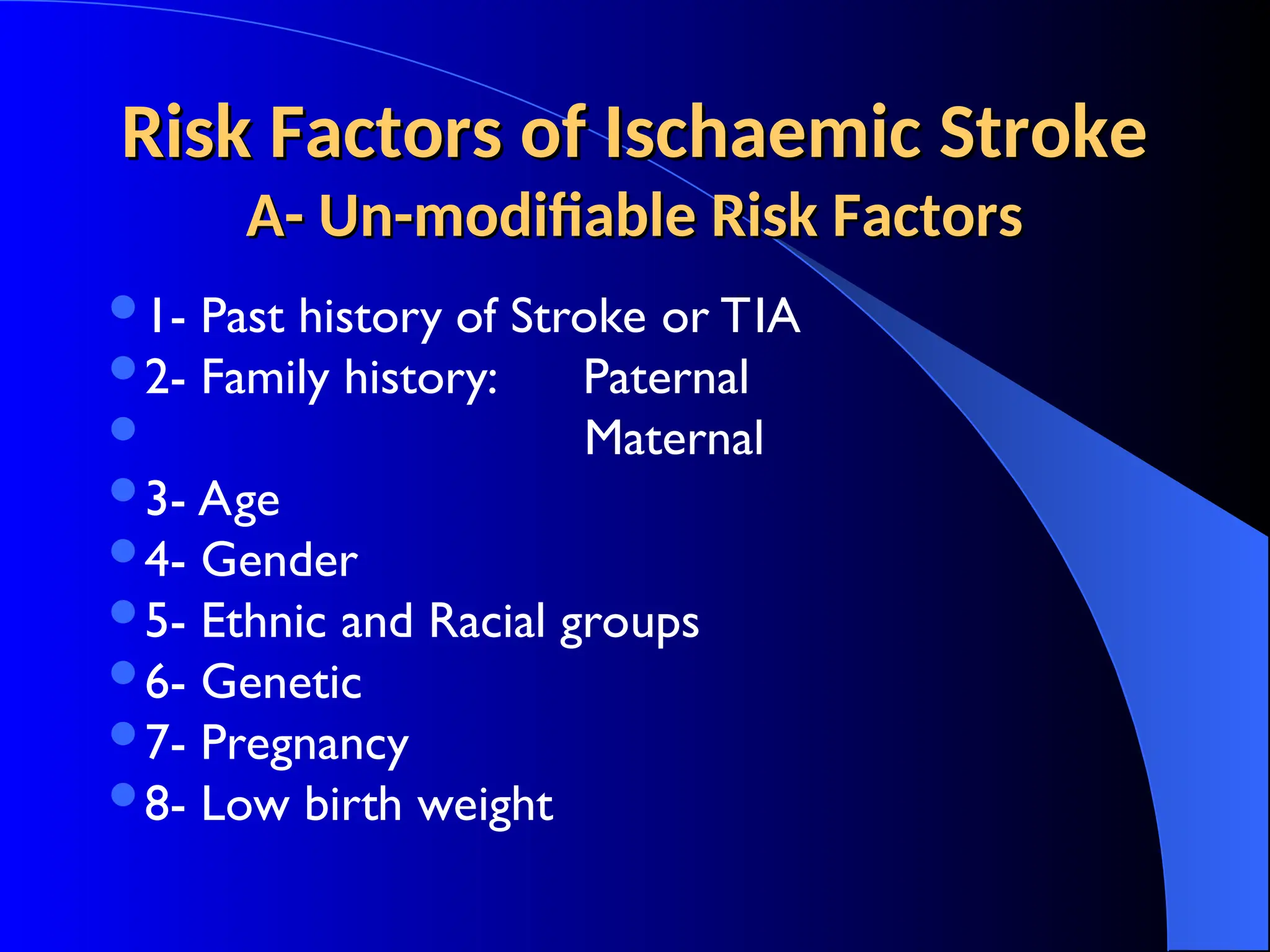 Risk Factors of Ischaemic Stroke
Risk Factors of Ischaemic Stroke
A- Un-modifiable Risk Factors
A- Un-modifiable Risk Factors
1- Past history of Stroke or TIA
2- Family history: Paternal
 Maternal
3- Age
4- Gender
5- Ethnic and Racial groups
6- Genetic
7- Pregnancy
8- Low birth weight
 