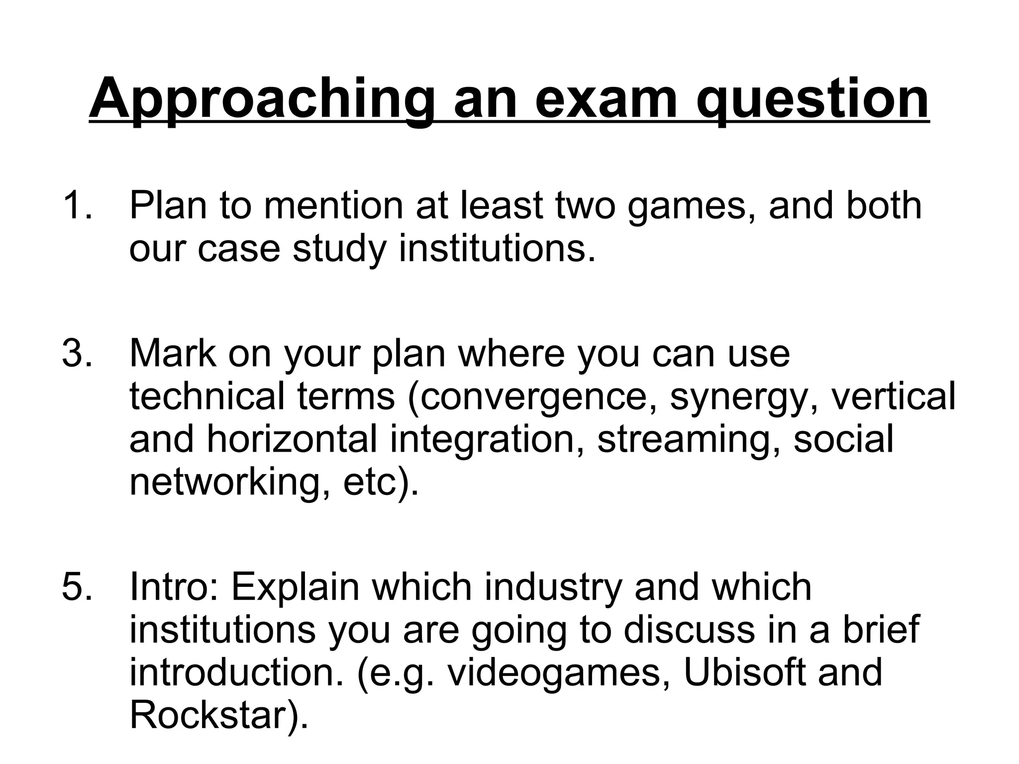 Approaching an exam question
1. Plan to mention at least two games, and both
   our case study institutions.

3. Mark on your plan where you can use
   technical terms (convergence, synergy, vertical
   and horizontal integration, streaming, social
   networking, etc).

5. Intro: Explain which industry and which
   institutions you are going to discuss in a brief
   introduction. (e.g. videogames, Ubisoft and
   Rockstar).
 