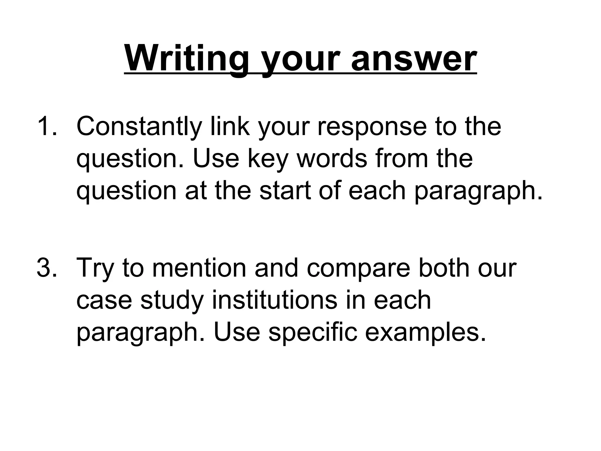 Writing your answer
1. Constantly link your response to the
   question. Use key words from the
   question at the start of each paragraph.

3. Try to mention and compare both our
   case study institutions in each
   paragraph. Use specific examples.
 