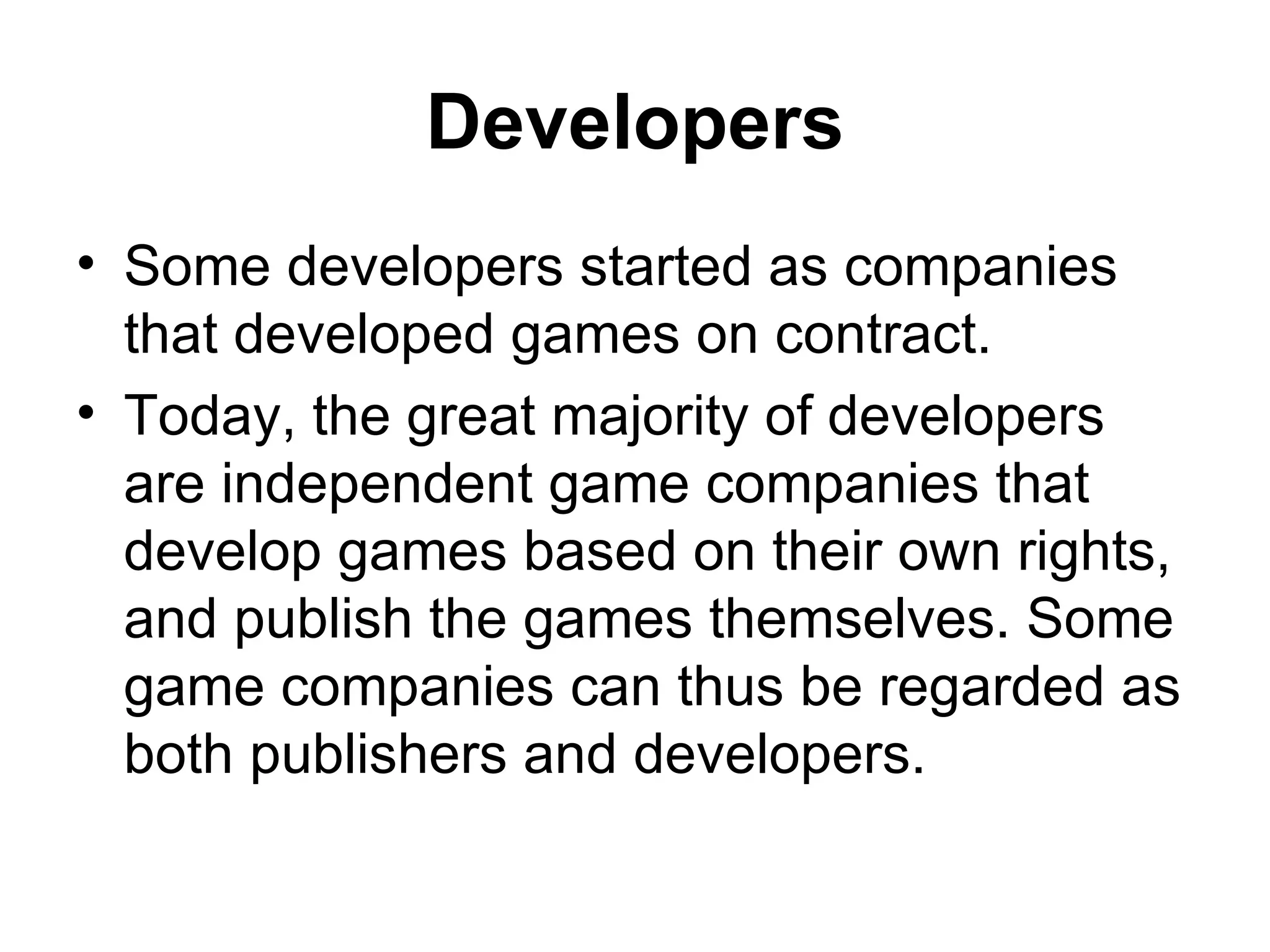 Developers
&bull; Some developers started as companies
  that developed games on contract.
&bull; Today, the great majority of developers
  are independent game companies that
  develop games based on their own rights,
  and publish the games themselves. Some
  game companies can thus be regarded as
  both publishers and developers.
 