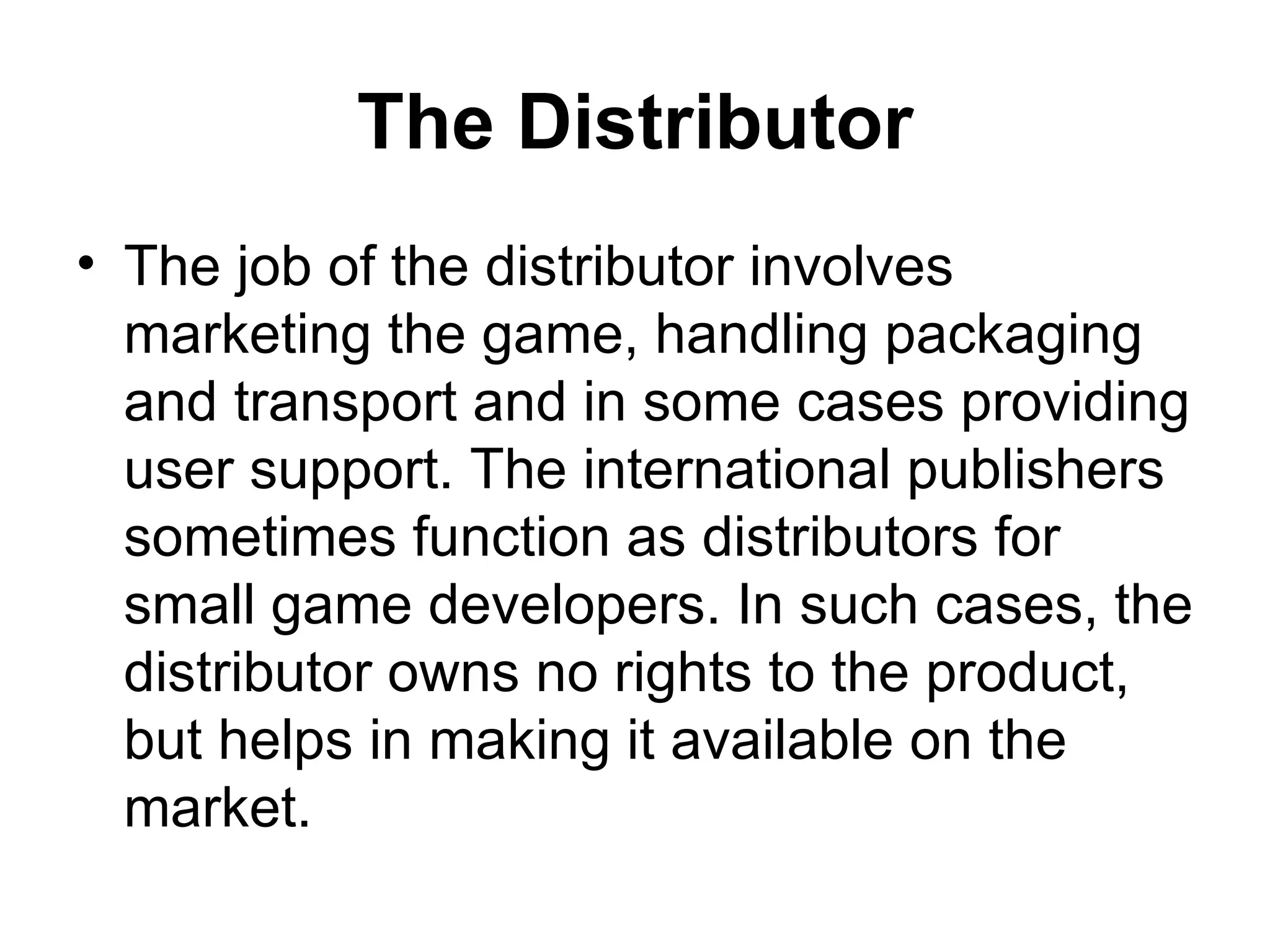 The Distributor
&bull; The job of the distributor involves
  marketing the game, handling packaging
  and transport and in some cases providing
  user support. The international publishers
  sometimes function as distributors for
  small game developers. In such cases, the
  distributor owns no rights to the product,
  but helps in making it available on the
  market.
 