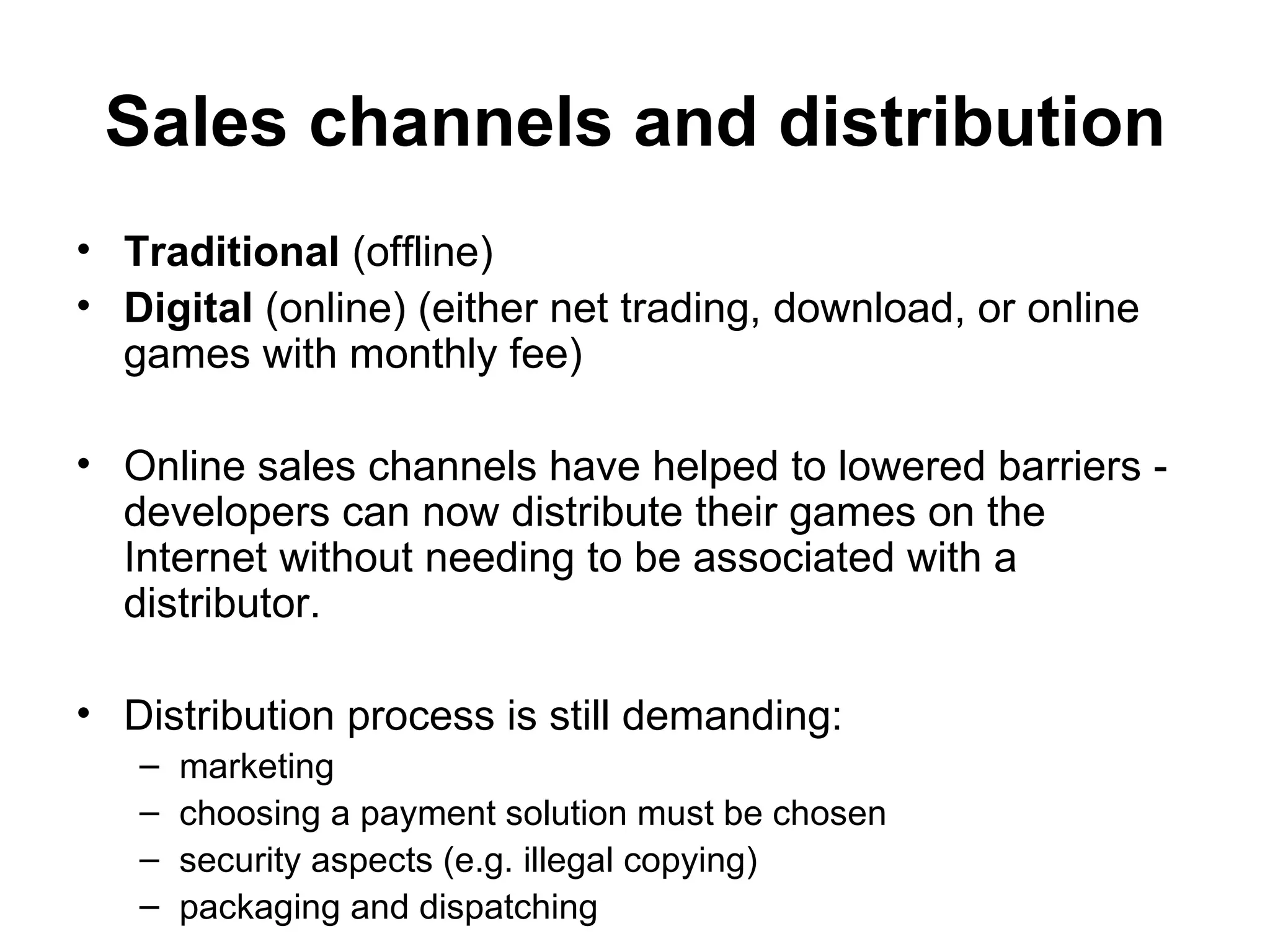 Sales channels and distribution
&bull; Traditional (offline)
&bull; Digital (online) (either net trading, download, or online
  games with monthly fee)

&bull; Online sales channels have helped to lowered barriers -
  developers can now distribute their games on the
  Internet without needing to be associated with a
  distributor.

&bull; Distribution process is still demanding:
   &ndash;   marketing
   &ndash;   choosing a payment solution must be chosen
   &ndash;   security aspects (e.g. illegal copying)
   &ndash;   packaging and dispatching
 