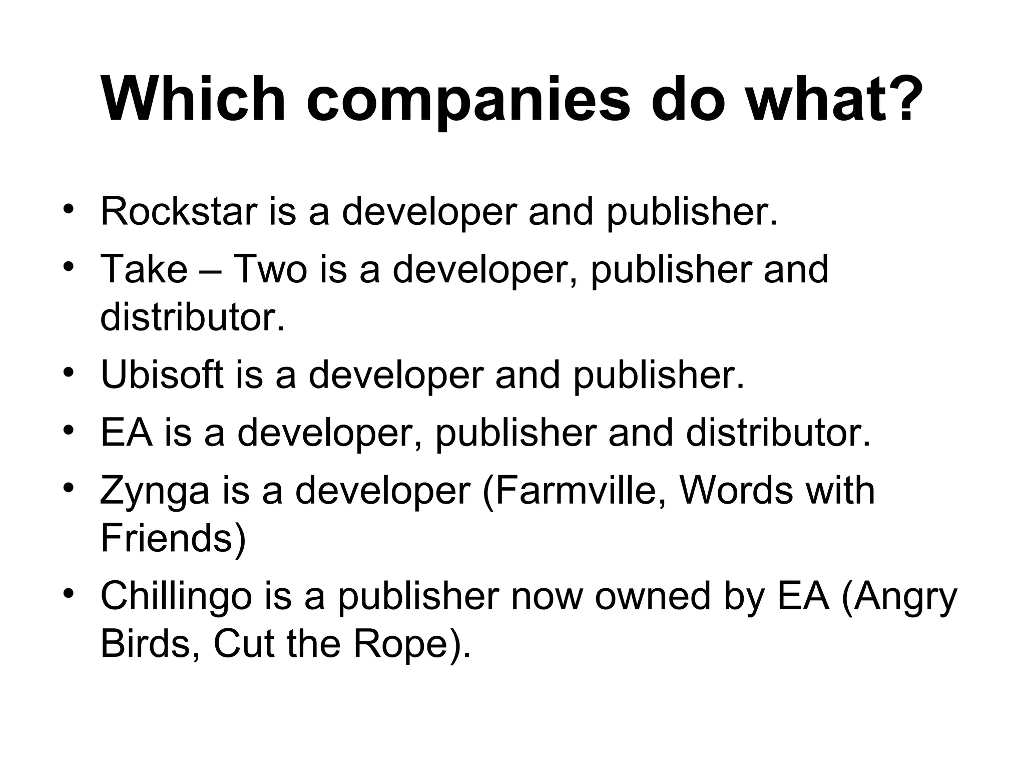 Which companies do what?
&bull; Rockstar is a developer and publisher.
&bull; Take &ndash; Two is a developer, publisher and
  distributor.
&bull; Ubisoft is a developer and publisher.
&bull; EA is a developer, publisher and distributor.
&bull; Zynga is a developer (Farmville, Words with
  Friends)
&bull; Chillingo is a publisher now owned by EA (Angry
  Birds, Cut the Rope).
 