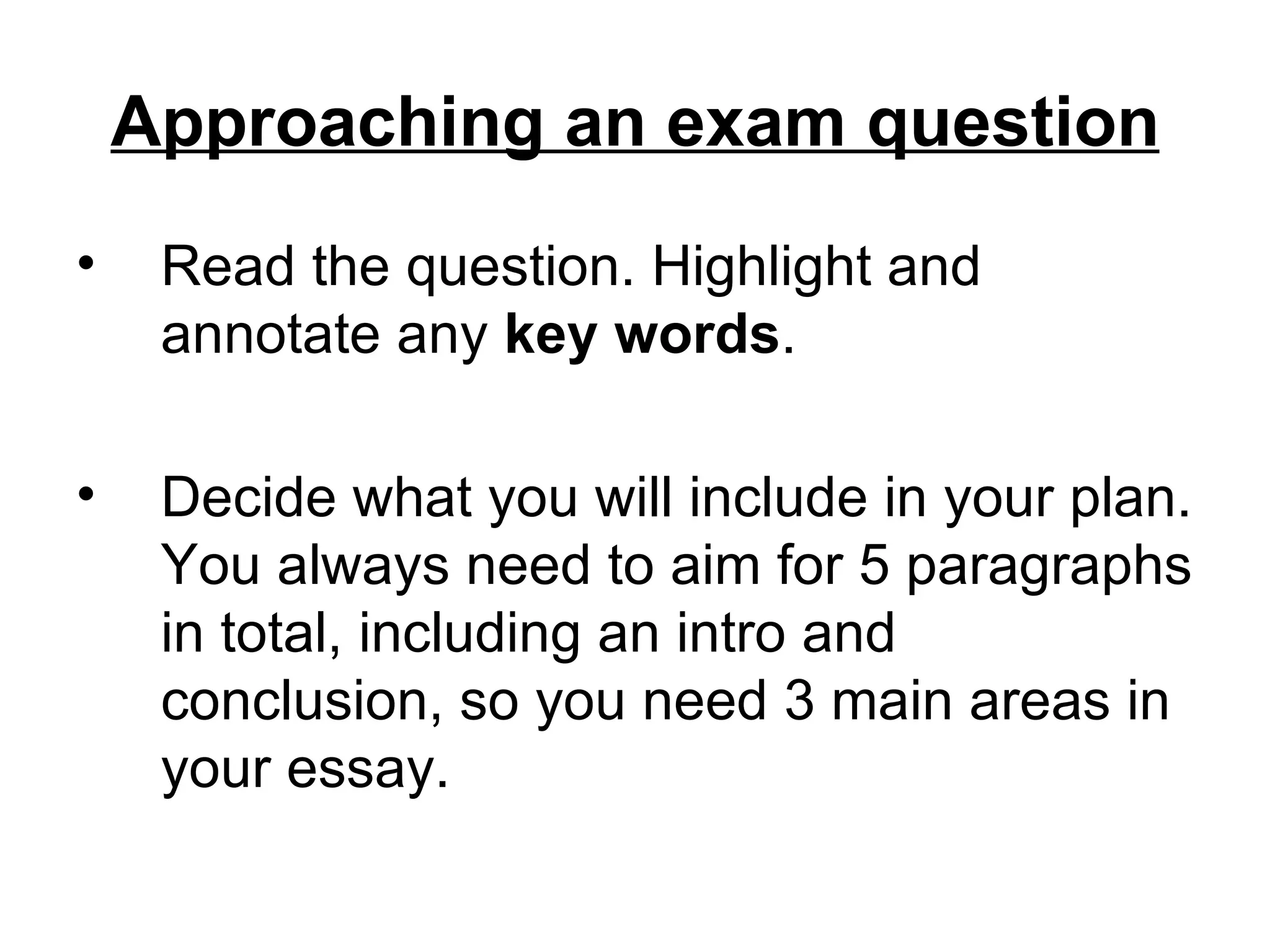 Approaching an exam question
&bull;    Read the question. Highlight and
     annotate any key words.

&bull;    Decide what you will include in your plan.
     You always need to aim for 5 paragraphs
     in total, including an intro and
     conclusion, so you need 3 main areas in
     your essay.
 