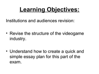 Learning Objectives:
Institutions and audiences revision:

• Revise the structure of the videogame
  industry.

• Understand how to create a quick and
  simple essay plan for this part of the
  exam.
 