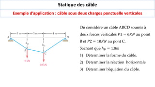 Statique des câble
Exemple d’application : câble sous deux charges ponctuelle verticales
On considère un câble ABCD soumis à
deux forces verticales 𝑃1 = 6𝐾𝑁 au point
B et 𝑃2 = 10𝐾𝑁 au pont C.
Sachant que ℎ𝐵 = 1.8𝑚
1) Déterminer la forme du câble.
2) Déterminer la réaction horizontale
3) Déterminer l’équation du câble.
 