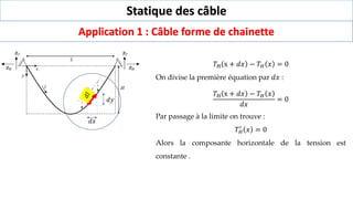 Statique des câble
Application 1 : Câble forme de chainette
𝑑𝑥
𝑑𝑦
𝑇H x + 𝑑𝑥 − 𝑇𝐻 𝑥 = 0
On divise la première équation par 𝑑𝑥 :
𝑇H x + 𝑑𝑥 − 𝑇𝐻 𝑥
𝑑𝑥
= 0
Par passage à la limite on trouve :
𝑇𝐻
′
𝑥 = 0
Alors la composante horizontale de la tension est
constante .
 