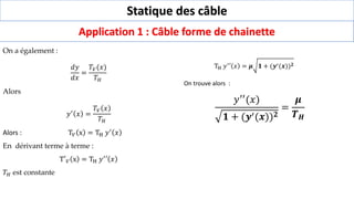 Statique des câble
Application 1 : Câble forme de chainette
On a également :
𝑑𝑦
𝑑𝑥
=
𝑇𝑉(𝑥)
𝑇𝐻
Alors
𝑦′ 𝑥 =
𝑇𝑉 𝑥
𝑇𝐻
Alors : T𝑉 x = TH 𝑦′ 𝑥
En dérivant terme à terme :
T′𝑉 x = TH 𝑦′′ 𝑥
𝑇𝐻 est constante
TH 𝑦′′ 𝑥 = 𝝁 𝟏 + (𝒚′(𝒙))𝟐
On trouve alors :
𝑦′′(𝑥)
𝟏 + (𝒚′(𝒙))𝟐
=
𝝁
𝑻𝑯
 