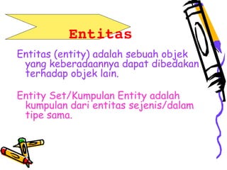        Entitas
Entitas (entity) adalah sebuah objek
yang keberadaannya dapat dibedakan
terhadap objek lain.
Entity Set/Kumpulan Entity adalah
kumpulan dari entitas sejenis/dalam
tipe sama.
 