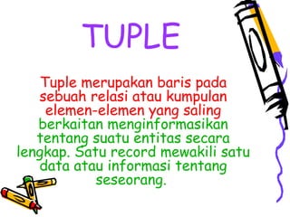 TUPLE
Tuple merupakan baris pada
sebuah relasi atau kumpulan
elemen-elemen yang saling
berkaitan menginformasikan
tentang suatu entitas secara
lengkap. Satu record mewakili satu
data atau informasi tentang
seseorang.
 