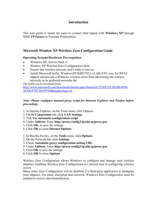 Introduction


This user guide is meant for users to connect their laptop with Windows XP through
SSID TP-Secure in Temasek Polytechnics.



Microsoft Window XP Wireless Zero Configuration Guide
Operating Systems/Hardware Pre-requisites
   Windows XP, Service Pack 2;
   Window XP Wireless Zero Configuration client
   Ensure that wireless network card’s radio is turn on
   Install Microsoft hotfix; WindowsXP-KB917021-v3-x86-ENU.exe, for WPA2
    support and prevent a Windows wireless client from advertising the wireless
    networks in its preferred networks list
The hotfix can be download from;
http://www.microsoft.com/downloads/details.aspx?familyid=2726F32F-D52B-4F84-
ACE8-F7FC20195769&displaylang=en


Note: Please configure manual proxy script for Internet Explorer and Firefox before
proceeding;

1. In Internet Explorer, on the Tools menu, click Options.
2. On the Connections tab, click LAN Settings.
3. Tick Use automatic configuration script
4. Under Address: Enter http://proxy-config3.tp.edu.sg/proxy.pac
5. Click OK, to save the settings.
6. Click OK to close Internet Options

1. In Mozilla Firefox, on the Tools menu, click Options
2. On the Network tab, click Settings
3. Check Automatic proxy configuration setting URL
4. Under Address: Enter http://proxy-config3.tp.edu.sg/proxy.pac
5. Click OK to save the settings.
6. Click OK to close Options

Wireless Zero Configuration allows Windows to configure and manage your wireless
adapters. Enabling Wireless Zero Configuration is a pivotal step in configuring wireless
access.
Many times Zero Configuration will be disabled if a third-party application is managing
your adapters. For many encrypted data network, Windows Zero Configuration must be
enabled to receive data transmissions.
 