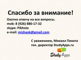 Спасибо за внимание!
Охотно отвечу на все вопросы.
mob: 8 (926) 880-17-32
skype: Pikhota
e-mail: mishaok@gmail.com

              С уважением, Михаил Пихота
              ген. директор StudyApps.ru
 