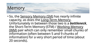 Memory
• So, the Sensory Memory (SM) has nearly infinite
capacity, as does the Long-Term Memory.
Unfortunately in between those two is a bottleneck,
the Short-Term Memory (STM) / Working Memory
(WM) pair which can only remember small chunks of
information (often between 5 and 9 chunks of
information) for a very short period of time (about
20 seconds).
 