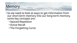 Memory
• So we need to look at ways to get information from
our short-term memory into our long-term memory,
some key concepts are:
• Spaced Repetition
• Active Recall
• The Forgetting Curve
 