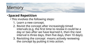 Memory
•Spaced Repetition
• This involves the following steps:
1. Learn a new concept.
2. Revisit the concept after increasingly timed
intervals (e.g. the first time to review it could be a
day or two after we have learned it, then the next
interval is three days, then five days, then 10 days).
3. Revisiting the concept means actively reviewing
the concept by putting it into action.
 