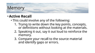 Memory
•Active Recall
• This could involve any of the following:
1. Trying to write down the key points, concepts,
or definitions without looking at the materials.
2. Speaking it out, say it out loud to reinforce the
memory.
3. Compare your recall to the source material
and identify gaps or errors.
 