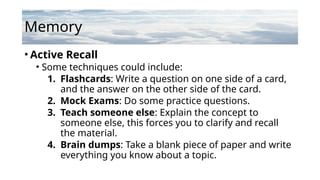 Memory
• Active Recall
• Some techniques could include:
1. Flashcards: Write a question on one side of a card,
and the answer on the other side of the card.
2. Mock Exams: Do some practice questions.
3. Teach someone else: Explain the concept to
someone else, this forces you to clarify and recall
the material.
4. Brain dumps: Take a blank piece of paper and write
everything you know about a topic.
 