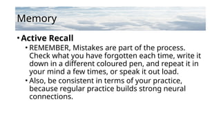 Memory
•Active Recall
• REMEMBER, Mistakes are part of the process.
Check what you have forgotten each time, write it
down in a different coloured pen, and repeat it in
your mind a few times, or speak it out load.
• Also, be consistent in terms of your practice,
because regular practice builds strong neural
connections.
 