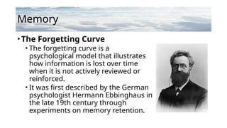 Memory
•The Forgetting Curve
• The forgetting curve is a
psychological model that illustrates
how information is lost over time
when it is not actively reviewed or
reinforced.
• It was first described by the German
psychologist Hermann Ebbinghaus in
the late 19th century through
experiments on memory retention.
 