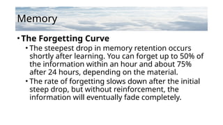 Memory
•The Forgetting Curve
• The steepest drop in memory retention occurs
shortly after learning. You can forget up to 50% of
the information within an hour and about 75%
after 24 hours, depending on the material.
• The rate of forgetting slows down after the initial
steep drop, but without reinforcement, the
information will eventually fade completely.
 