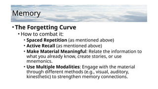 Memory
•The Forgetting Curve
• How to combat it:
• Spaced Repetition (as mentioned above)
• Active Recall (as mentioned above)
• Make Material Meaningful: Relate the information to
what you already know, create stories, or use
mnemonics.
• Use Multiple Modalities: Engage with the material
through different methods (e.g., visual, auditory,
kinesthetic) to strengthen memory connections.
 