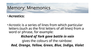 Memory: Mnemonics
•Acrostics:
•Acrostic is a series of lines from which particular
letters (such as the first letters of all lines) from a
word or phrase, for example:
Richard of York gave battle in vain
gives the colours of the rainbow:
Red, Orange, Yellow, Green, Blue, Indigo, Violet
 