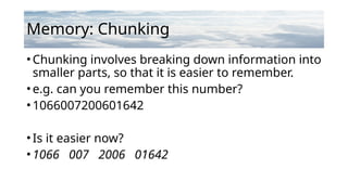 Memory: Chunking
•Chunking involves breaking down information into
smaller parts, so that it is easier to remember.
•e.g. can you remember this number?
•1066007200601642
•Is it easier now?
•1066 007 2006 01642
 