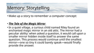 Memory: Storytelling
• Make up a story to remember a computer concept:
• The Tale of the Magic Mirror
• In a quiet village, a curious child named Riley found an
enchanted magic mirror in an old attic. The mirror had a
peculiar ability: when asked a question, it would call upon a
smaller mirror hidden inside itself to answer the same
question. This process would continue until the smallest
mirror—one so tiny it could barely speak—would finally
provide the answer.
 