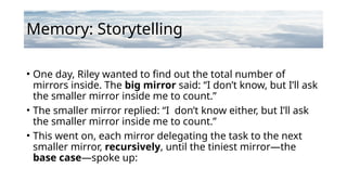 Memory: Storytelling
• One day, Riley wanted to find out the total number of
mirrors inside. The big mirror said: “I don’t know, but I’ll ask
the smaller mirror inside me to count.”
• The smaller mirror replied: “I don’t know either, but I’ll ask
the smaller mirror inside me to count.”
• This went on, each mirror delegating the task to the next
smaller mirror, recursively, until the tiniest mirror—the
base case—spoke up:
 