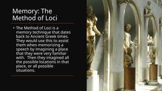 Memory: The
Method of Loci
• The Method of Loci is a
memory technique that dates
back to Ancient Greek times.
They would use this to assist
them when memorizing a
speech by imagining a place
that they were very familiar
with. Then they imagined all
the possible locations in that
place, or all possible
situations.
 