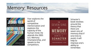 Memory: Resources
Foer explores the
world of
competitive
memorization and
explores the
capacity of the
human mind. He
attends the 2005
U.S. Memory
Championship, and
speaks to the
competitors.
Schacter’s
book revolves
around the
theory that
there are
seven sins of
memory that if
one tries to
avoid, it will
help to
improve one's
ability to
remember.
 
