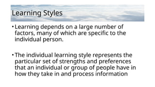 Learning Styles
•Learning depends on a large number of
factors, many of which are specific to the
individual person.
•The individual learning style represents the
particular set of strengths and preferences
that an individual or group of people have in
how they take in and process information
 