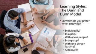 Learning Styles:
The Dunn and
Dunn Model
• So which do you prefer
when studying?
• Individually?
• In a pair?
• With a few people?
• In a group?
• With one person
leading?
• A mixture?
 