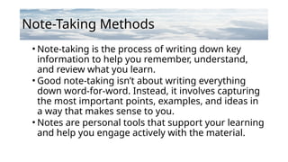 Note-Taking Methods
• Note-taking is the process of writing down key
information to help you remember, understand,
and review what you learn.
• Good note-taking isn’t about writing everything
down word-for-word. Instead, it involves capturing
the most important points, examples, and ideas in
a way that makes sense to you.
• Notes are personal tools that support your learning
and help you engage actively with the material.
 