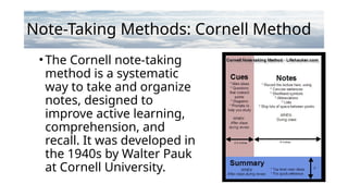 Note-Taking Methods: Cornell Method
•The Cornell note-taking
method is a systematic
way to take and organize
notes, designed to
improve active learning,
comprehension, and
recall. It was developed in
the 1940s by Walter Pauk
at Cornell University.
 
