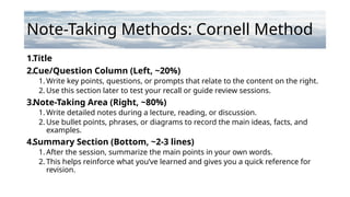 Note-Taking Methods: Cornell Method
1.Title
2.Cue/Question Column (Left, ~20%)
1. Write key points, questions, or prompts that relate to the content on the right.
2. Use this section later to test your recall or guide review sessions.
3.Note-Taking Area (Right, ~80%)
1. Write detailed notes during a lecture, reading, or discussion.
2. Use bullet points, phrases, or diagrams to record the main ideas, facts, and
examples.
4.Summary Section (Bottom, ~2-3 lines)
1. After the session, summarize the main points in your own words.
2. This helps reinforce what you’ve learned and gives you a quick reference for
revision.
 