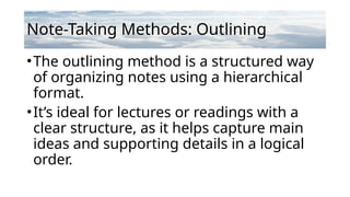 Note-Taking Methods: Outlining
•The outlining method is a structured way
of organizing notes using a hierarchical
format.
•It’s ideal for lectures or readings with a
clear structure, as it helps capture main
ideas and supporting details in a logical
order.
 