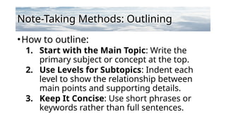 Note-Taking Methods: Outlining
•How to outline:
1. Start with the Main Topic: Write the
primary subject or concept at the top.
2. Use Levels for Subtopics: Indent each
level to show the relationship between
main points and supporting details.
3. Keep It Concise: Use short phrases or
keywords rather than full sentences.
 