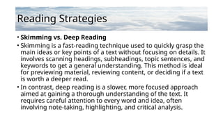 Reading Strategies
• Skimming vs. Deep Reading
• Skimming is a fast-reading technique used to quickly grasp the
main ideas or key points of a text without focusing on details. It
involves scanning headings, subheadings, topic sentences, and
keywords to get a general understanding. This method is ideal
for previewing material, reviewing content, or deciding if a text
is worth a deeper read.
• In contrast, deep reading is a slower, more focused approach
aimed at gaining a thorough understanding of the text. It
requires careful attention to every word and idea, often
involving note-taking, highlighting, and critical analysis.
 