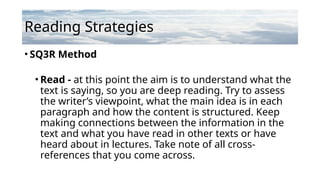 Reading Strategies
• SQ3R Method
• Read - at this point the aim is to understand what the
text is saying, so you are deep reading. Try to assess
the writer’s viewpoint, what the main idea is in each
paragraph and how the content is structured. Keep
making connections between the information in the
text and what you have read in other texts or have
heard about in lectures. Take note of all cross-
references that you come across.
 