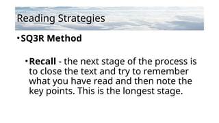 Reading Strategies
•SQ3R Method
•Recall - the next stage of the process is
to close the text and try to remember
what you have read and then note the
key points. This is the longest stage.
 