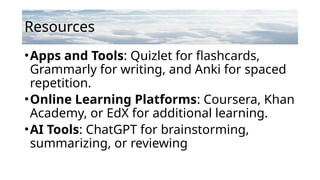 Resources
•Apps and Tools: Quizlet for flashcards,
Grammarly for writing, and Anki for spaced
repetition.
•Online Learning Platforms: Coursera, Khan
Academy, or EdX for additional learning.
•AI Tools: ChatGPT for brainstorming,
summarizing, or reviewing
 