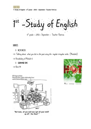 1
1°-Study of English – 6th grade – 2012 – September –Teacher Patrícia




1 -Study of English
   st
                     6th grade – 2012– September – Teacher Patrícia



Subject:

    Hot spot:
 Talking about what you did in the past using the regular irregular verbs (Module6)
 Vocabulary of Module 6
    Grammar time
 Unit 14
 