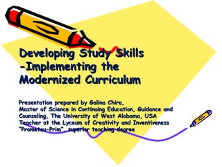 Developing Study Skills
-Implementing the
Modernized Curriculum
Presentation prepared by Galina Chira,
Master of Science in Continuing Education, Guidance and
Counseling, The University of West Alabama, USA
Teacher at the Lyceum of Creativity and Inventiveness
“Prometeu-Prim”, superior teaching degree
 