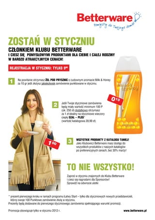 Zostań w stycZniu
cZłonkiem klubu betterware
i ciesZ się pomysłowymi produktami dla ciebie i całej rodZiny
w bardZo atrakcyjnych cenach!

 rejestracja w stycZniu: tylko 990


 1     Na powitanie otrzymasz żel pod prysZnic o cudownym aromacie Milk & Honey
       za 10 gr jeśli złożysz jakiekolwiek zamówienie punktowane w styczniu.




                                                                                        0 10
                                               Jeśli Twoje styczniowe zamówienia
                                      2        będą miały wartość minimum 100 P
                                               (ok. 250 zł) dodatkowo otrzymasz
                                               za 1 zł idealny na styczniowe wieczory
                                               ciepły sZal – pled*
                                               (wartość katalogowa 39,99 zł)




                                                           wsZystkie produkty Z katalogu taniej!
                                1 00                3      Jako Klubowicz Betterware masz dostęp do
                                                           wszystkich produktów z naszych katalogów
                                                           po preferencyjnych cenach, bez 30% marży!




                                                   to nie wsZystko!
                                                   Zaproś w styczniu znajomych do Klubu Betterware
                                                   i ciesz się nagrodami dla Sponsorów!
                                                   Sprawdź na odwrocie ulotki



* prezent pierwszego kroku w ramach programu Łٷɲ Start – tylko dla styczniowych nowych przedstawicieli,
  którzy swoje 100 Punktowe zamówienie złożą w styczniu.
Prezenty będą dodawane do pierwszego styczniowego zamówienia spełniającego warunki promocji.

Promocja obowiązuje tylko w styczniu 2012 r.                                                     www.betterware.pl
 